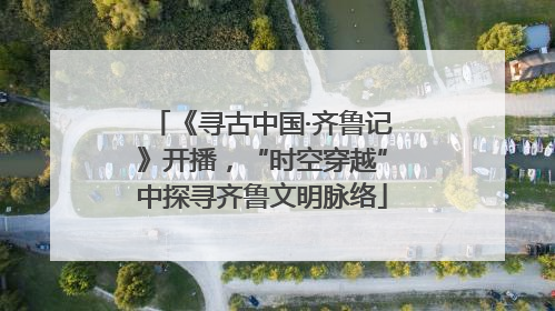 《寻古中国·齐鲁记》开播，“时空穿越”中探寻齐鲁文明脉络