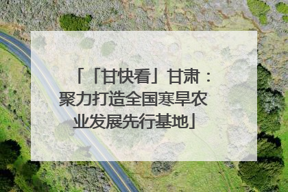 「甘快看」甘肃：聚力打造全国寒旱农业发展先行基地