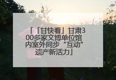 「甘快看」甘肃300多家文博单位馆内室外同步“互动”遗产新活力