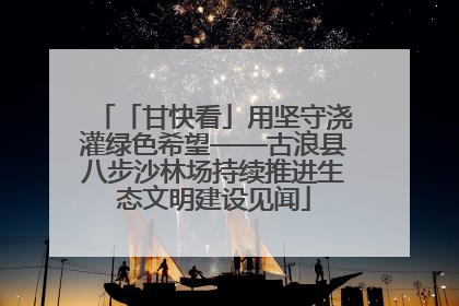 「甘快看」用坚守浇灌绿色希望——古浪县八步沙林场持续推进生态文明建设见闻