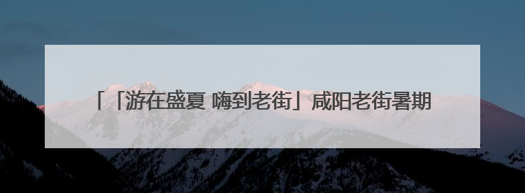 「游在盛夏 嗨到老街」咸阳老街暑期文体商旅融合促消费活动周预告来了！