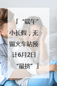 “端午”小长假，无锡火车站预计6月2日“最挤”
