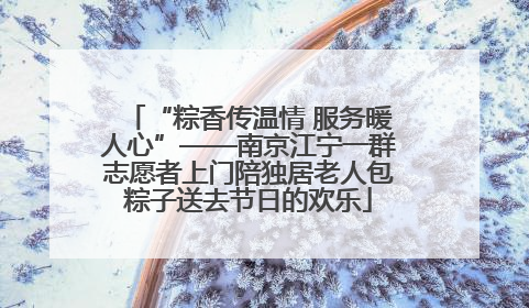 “粽香传温情 服务暖人心”——南京江宁一群志愿者上门陪独居老人包粽子送去节日的欢乐