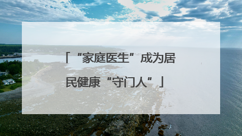 “家庭医生”成为居民健康“守门人”