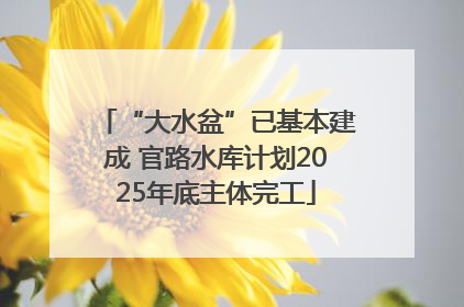 “大水盆”已基本建成 官路水库计划2025年底主体完工