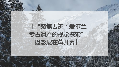 “聚焦古迹：爱尔兰考古遗产的视觉探索”摄影展在蓉开幕