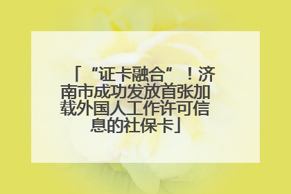 “证卡融合”！济南市成功发放首张加载外国人工作许可信息的社保卡
