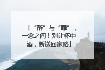 “醉”与“罪”，一念之间！别让杯中酒，断送回家路