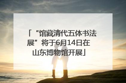 “馆藏清代五体书法展”将于6月14日在山东博物馆开展