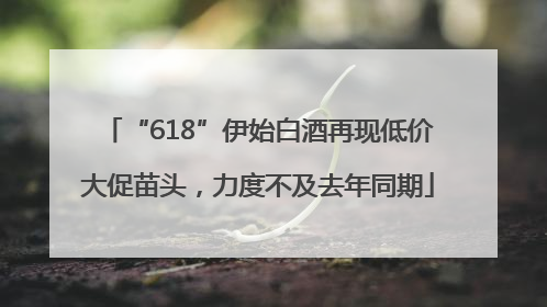 “618”伊始白酒再现低价大促苗头，力度不及去年同期