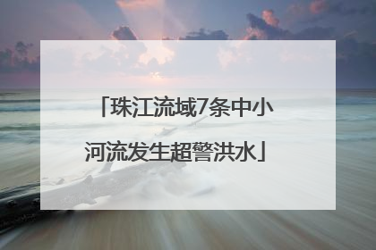 珠江流域7条中小河流发生超警洪水