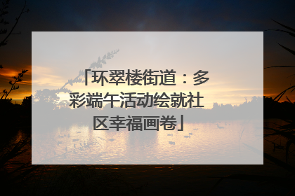 环翠楼街道：多彩端午活动绘就社区幸福画卷