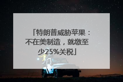 特朗普威胁苹果：不在美制造，就缴至少25%关税