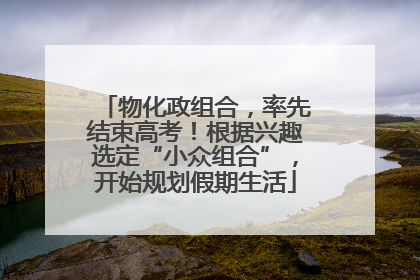 物化政组合，率先结束高考！根据兴趣选定“小众组合”，开始规划假期生活