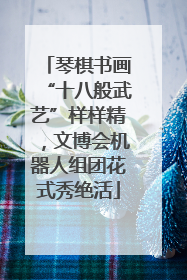 琴棋书画“十八般武艺”样样精，文博会机器人组团花式秀绝活