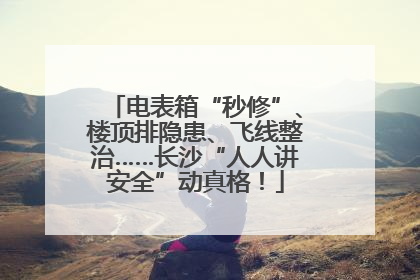 电表箱“秒修”、楼顶排隐患、飞线整治……长沙“人人讲安全”动真格！
