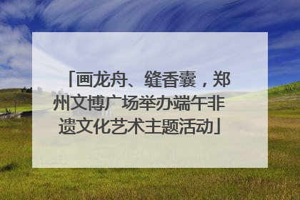画龙舟、缝香囊，郑州文博广场举办端午非遗文化艺术主题活动