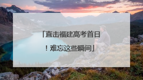 直击福建高考首日！难忘这些瞬间