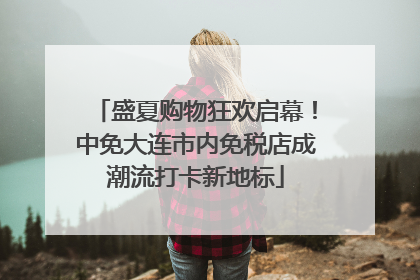 盛夏购物狂欢启幕！中免大连市内免税店成潮流打卡新地标