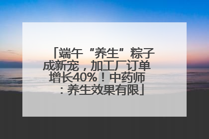 端午“养生”粽子成新宠，加工厂订单增长40%！中药师：养生效果有限
