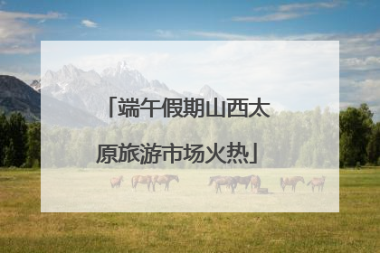端午假期山西太原旅游市场火热