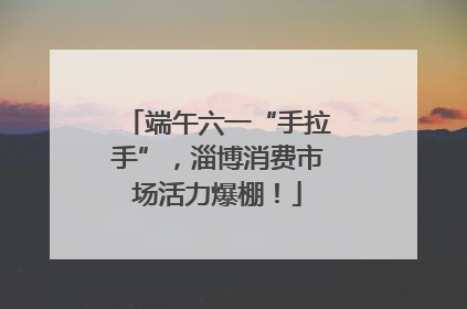 端午六一“手拉手”，淄博消费市场活力爆棚！