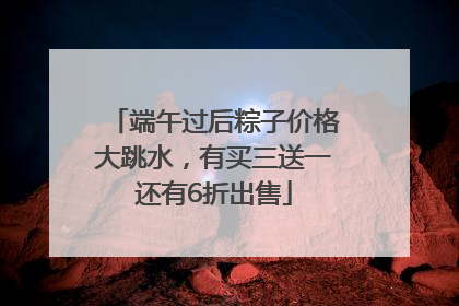 端午过后粽子价格大跳水，有买三送一还有6折出售
