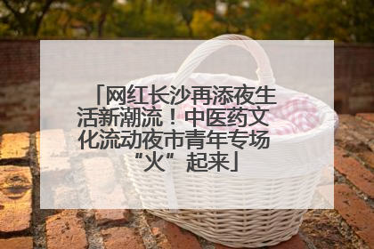 网红长沙再添夜生活新潮流！中医药文化流动夜市青年专场“火”起来