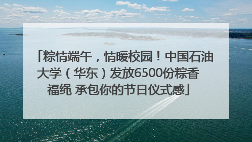粽情端午，情暖校园！中国石油大学（华东）发放6500份粽香福绳 承包你的节日仪式感