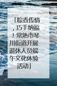 粽香传情，巧手纳福！常熟市琴川街道开展退休人员端午文化体验活动