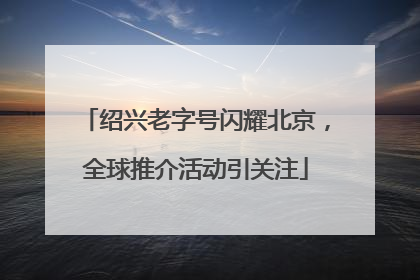 绍兴老字号闪耀北京，全球推介活动引关注