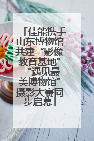 佳能携手山东博物馆共建“影像教育基地” “遇见最美博物馆”摄影大赛同步启幕