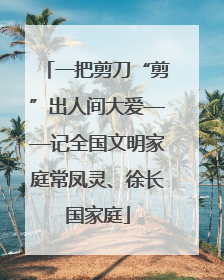 一把剪刀“剪”出人间大爱——记全国文明家庭常凤灵、徐长国家庭