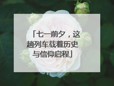 七一前夕，这趟列车载着历史与信仰启程