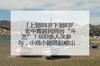 上到88岁下到8岁，老中青居民同台“斗艺”！600余人次参与，小戏小剧搭起崂山群众大舞台