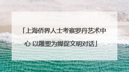 上海侨界人士考察罗丹艺术中心 以雕塑为媒促文明对话