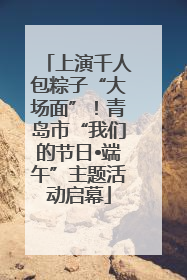 上演千人包粽子“大场面”！青岛市“我们的节日•端午”主题活动启幕