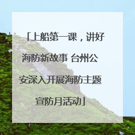 上船第一课，讲好海防新故事 台州公安深入开展海防主题宣防月活动