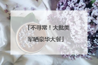 不寻常！大批美军晒豪华大餐