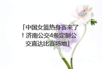 中国女篮热身赛来了！济南公交4条定制公交直达比赛场地