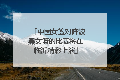 中国女篮对阵波黑女篮的比赛将在临沂精彩上演