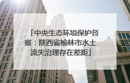 中央生态环境保护督察：陕西省榆林市水土流失治理存在差距