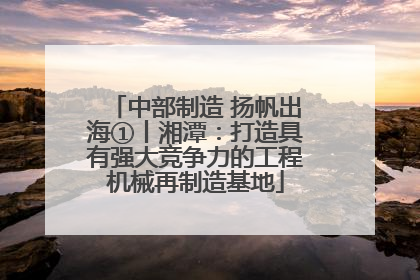 中部制造 扬帆出海①丨湘潭：打造具有强大竞争力的工程机械再制造基地