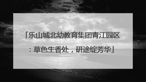乐山城北幼教育集团青江园区：草色生香处，研途绽芳华