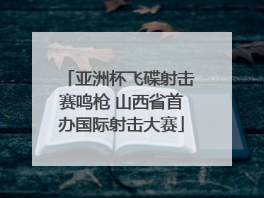 亚洲杯飞碟射击赛鸣枪 山西省首办国际射击大赛
