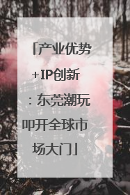 产业优势+IP创新：东莞潮玩叩开全球市场大门