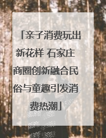 亲子消费玩出新花样 石家庄商圈创新融合民俗与童趣引发消费热潮