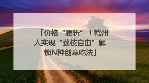 价格“腰斩”！赣州人实现“荔枝自由”解锁N种创意吃法