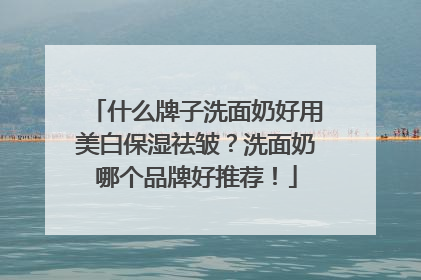 什么牌子洗面奶好用美白保湿祛皱？洗面奶哪个品牌好推荐！