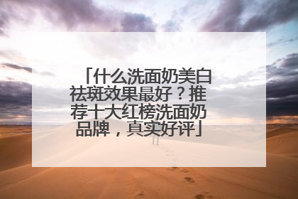 什么洗面奶美白祛斑效果最好？推荐十大红榜洗面奶品牌，真实好评